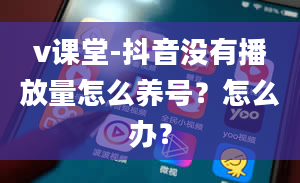 v课堂-抖音没有播放量怎么养号？怎么办？