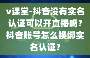 v课堂-抖音没有实名认证可以开直播吗？抖音账号怎么换绑实名认证？