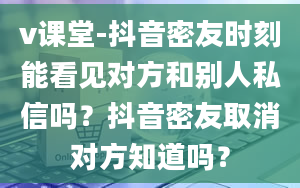 v课堂-抖音密友时刻能看见对方和别人私信吗？抖音密友取消对方知道吗？