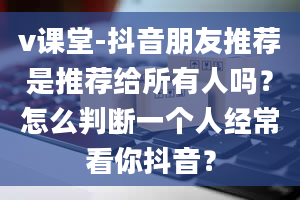 v课堂-抖音朋友推荐是推荐给所有人吗？怎么判断一个人经常看你抖音？