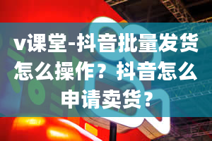 v课堂-抖音批量发货怎么操作？抖音怎么申请卖货？