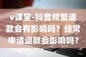 v课堂-抖音频繁退款会有影响吗？经常申请退款会影响吗？