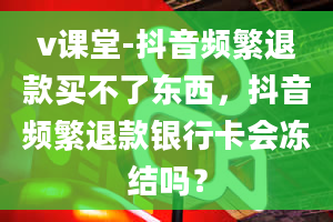 v课堂-抖音频繁退款买不了东西，抖音频繁退款银行卡会冻结吗？