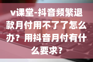 v课堂-抖音频繁退款月付用不了了怎么办？用抖音月付有什么要求？