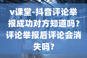 v课堂-抖音评论举报成功对方知道吗？评论举报后评论会消失吗？