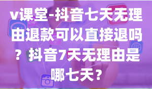 v课堂-抖音七天无理由退款可以直接退吗？抖音7天无理由是哪七天？