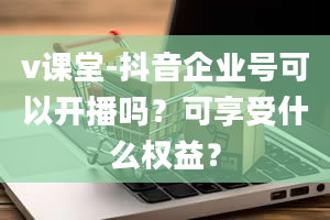 v课堂-抖音企业号可以开播吗？可享受什么权益？