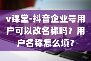 v课堂-抖音企业号用户可以改名称吗？用户名称怎么填？