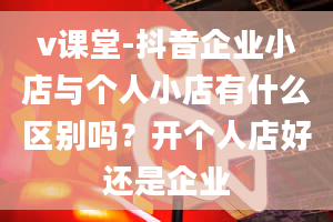 v课堂-抖音企业小店与个人小店有什么区别吗？开个人店好还是企业