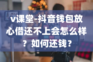 v课堂-抖音钱包放心借还不上会怎么样？如何还钱？