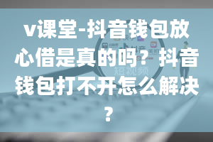 v课堂-抖音钱包放心借是真的吗？抖音钱包打不开怎么解决？