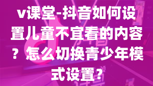 v课堂-抖音如何设置儿童不宜看的内容？怎么切换青少年模式设置？