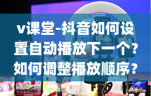 v课堂-抖音如何设置自动播放下一个？如何调整播放顺序？