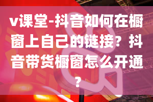 v课堂-抖音如何在橱窗上自己的链接？抖音带货橱窗怎么开通？