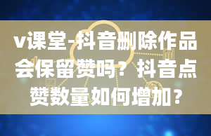 v课堂-抖音删除作品会保留赞吗？抖音点赞数量如何增加？