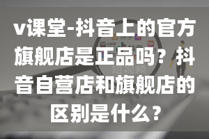 v课堂-抖音上的官方旗舰店是正品吗？抖音自营店和旗舰店的区别是什么？