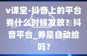 v课堂-抖音上的平台券什么时候发放？抖音平台_券是自动给吗？