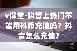 v课堂-抖音上热门不能用抖币充值吗？抖音怎么充值？