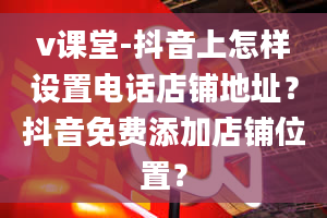 v课堂-抖音上怎样设置电话店铺地址？抖音免费添加店铺位置？