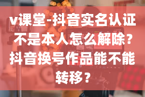 v课堂-抖音实名认证不是本人怎么解除？抖音换号作品能不能转移？