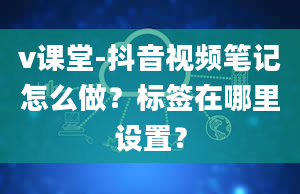 v课堂-抖音视频笔记怎么做？标签在哪里设置？