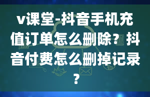 v课堂-抖音手机充值订单怎么删除？抖音付费怎么删掉记录？