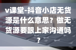 v课堂-抖音小店无货源是什么意思？做无货源要跟上家沟通吗？