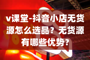 v课堂-抖音小店无货源怎么选品？无货源有哪些优势？