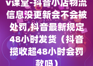 v课堂-抖音小店物流信息没更新会不会被处罚,抖音最新规定48小时发货（抖音揽收超48小时会罚款吗）