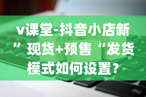 v课堂-抖音小店新”现货+预售“发货模式如何设置？