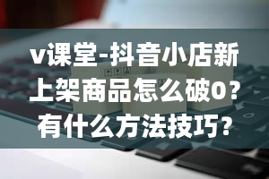 v课堂-抖音小店新上架商品怎么破0？有什么方法技巧？