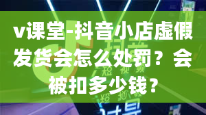 v课堂-抖音小店虚假发货会怎么处罚？会被扣多少钱？