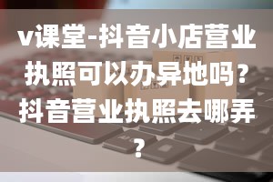 v课堂-抖音小店营业执照可以办异地吗？抖音营业执照去哪弄？