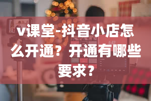 v课堂-抖音小店怎么开通？开通有哪些要求？