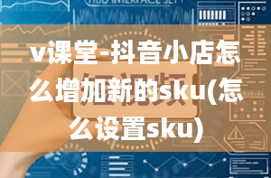 v课堂-抖音小店怎么增加新的sku(怎么设置sku)