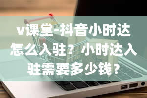 v课堂-抖音小时达怎么入驻？小时达入驻需要多少钱？