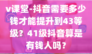 v课堂-抖音需要多少钱才能提升到43等级？41级抖音算是有钱人吗？