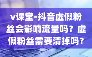 v课堂-抖音虚假粉丝会影响流量吗？虚假粉丝需要清掉吗？