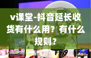 v课堂-抖音延长收货有什么用？有什么规则？