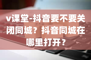 v课堂-抖音要不要关闭同城？抖音同城在哪里打开？