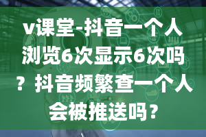 v课堂-抖音一个人浏览6次显示6次吗？抖音频繁查一个人会被推送吗？