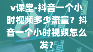 v课堂-抖音一个小时视频多少流量？抖音一个小时视频怎么发？