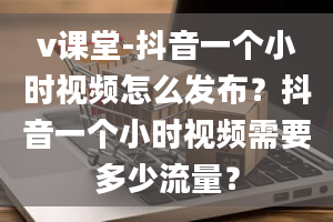 v课堂-抖音一个小时视频怎么发布？抖音一个小时视频需要多少流量？