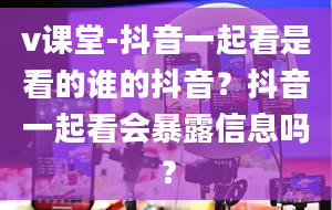 v课堂-抖音一起看是看的谁的抖音？抖音一起看会暴露信息吗？