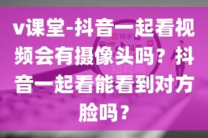 v课堂-抖音一起看视频会有摄像头吗？抖音一起看能看到对方脸吗？