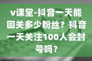 v课堂-抖音一天能回关多少粉丝？抖音一天关注100人会封号吗？