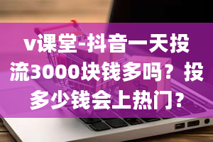 v课堂-抖音一天投流3000块钱多吗？投多少钱会上热门？