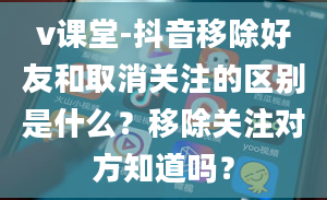 v课堂-抖音移除好友和取消关注的区别是什么？移除关注对方知道吗？