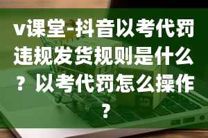 v课堂-抖音以考代罚违规发货规则是什么？以考代罚怎么操作？