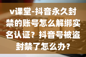 v课堂-抖音永久封禁的账号怎么解绑实名认证？抖音号被盗封禁了怎么办？